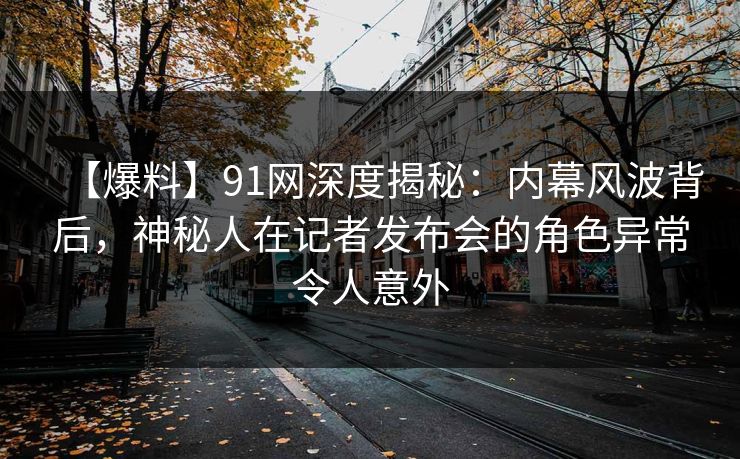 【爆料】91网深度揭秘：内幕风波背后，神秘人在记者发布会的角色异常令人意外