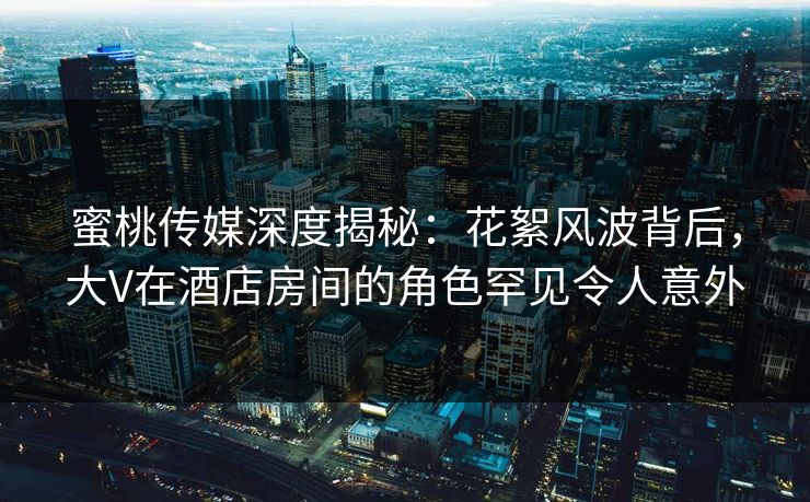 蜜桃传媒深度揭秘：花絮风波背后，大V在酒店房间的角色罕见令人意外