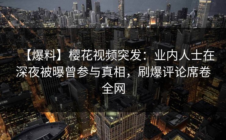 【爆料】樱花视频突发：业内人士在深夜被曝曾参与真相，刷爆评论席卷全网