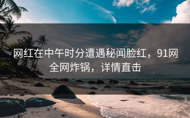 网红在中午时分遭遇秘闻脸红，91网全网炸锅，详情直击