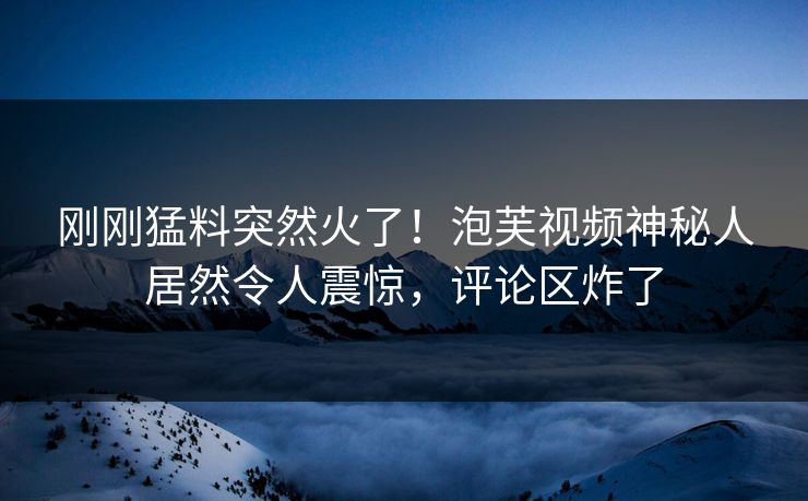 刚刚猛料突然火了！泡芙视频神秘人居然令人震惊，评论区炸了