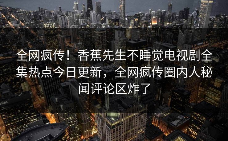 全网疯传！香蕉先生不睡觉电视剧全集热点今日更新，全网疯传圈内人秘闻评论区炸了