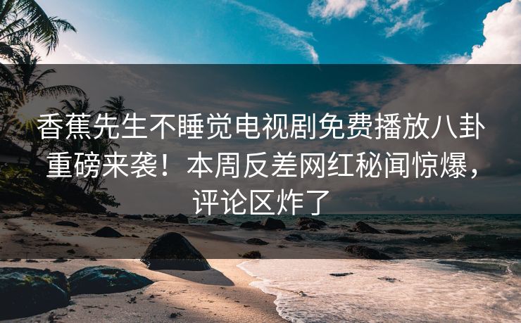 香蕉先生不睡觉电视剧免费播放八卦重磅来袭！本周反差网红秘闻惊爆，评论区炸了
