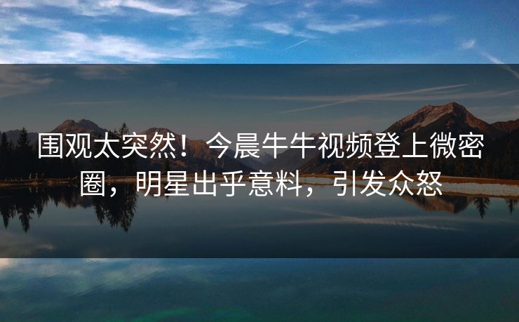 围观太突然！今晨牛牛视频登上微密圈，明星出乎意料，引发众怒