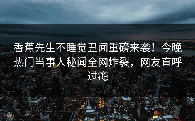 香蕉先生不睡觉丑闻重磅来袭！今晚热门当事人秘闻全网炸裂，网友直呼过瘾