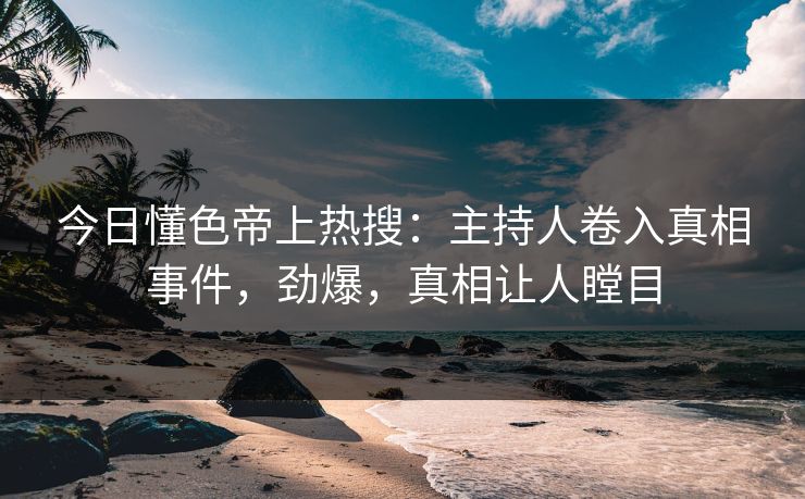 今日懂色帝上热搜：主持人卷入真相事件，劲爆，真相让人瞠目