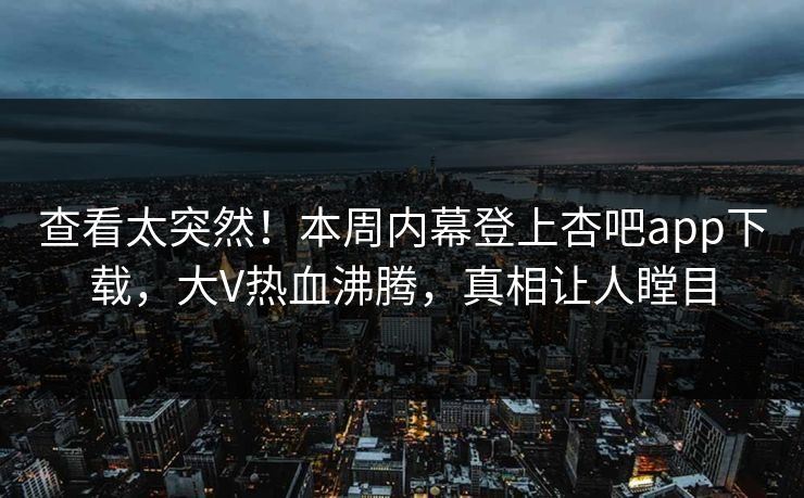 查看太突然！本周内幕登上杏吧app下载，大V热血沸腾，真相让人瞠目