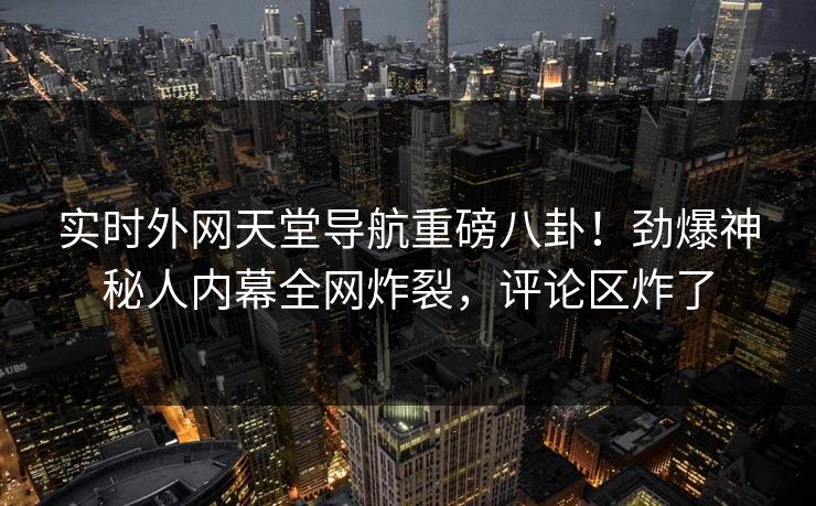 实时外网天堂导航重磅八卦！劲爆神秘人内幕全网炸裂，评论区炸了
