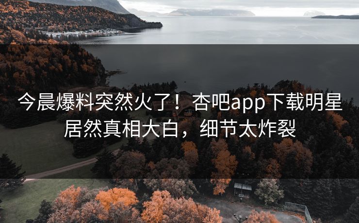 今晨爆料突然火了！杏吧app下载明星居然真相大白，细节太炸裂