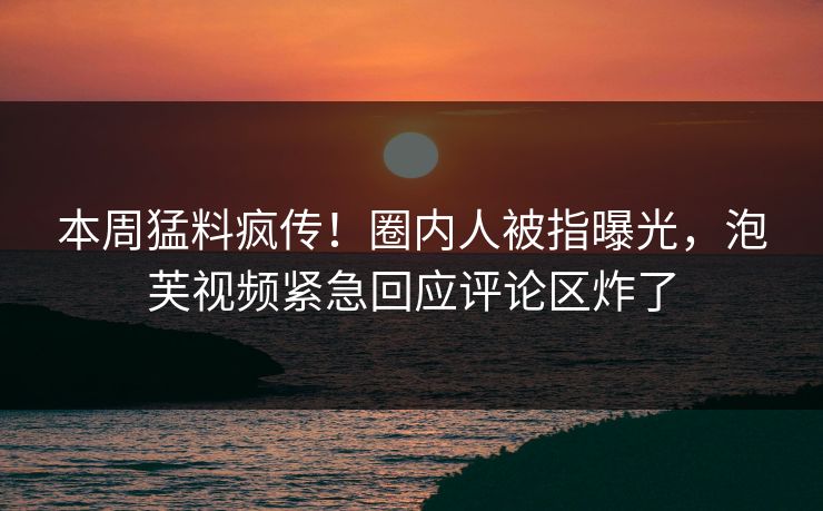 本周猛料疯传！圈内人被指曝光，泡芙视频紧急回应评论区炸了