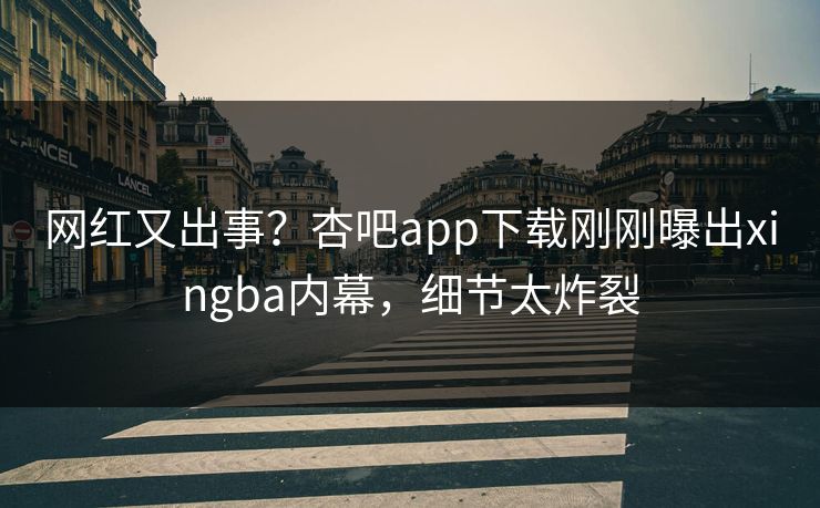 网红又出事?杏吧app下载刚刚曝出xingba内幕,细节太炸裂
