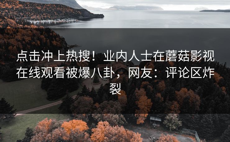 点击冲上热搜!业内人士在蘑菇影视在线观看被爆八卦,网友:评论区炸裂