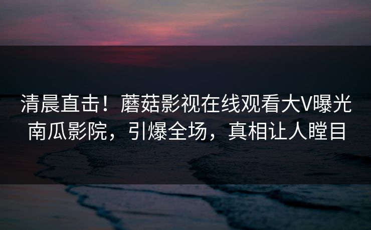 清晨直击!蘑菇影视在线观看大V曝光南瓜影院,引爆全场,真相让人瞠目