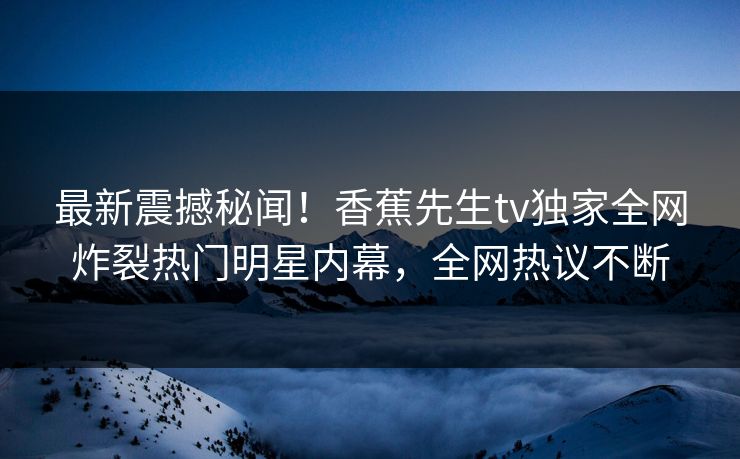 最新震撼秘闻!香蕉先生tv独家全网炸裂热门明星内幕,全网热议不断