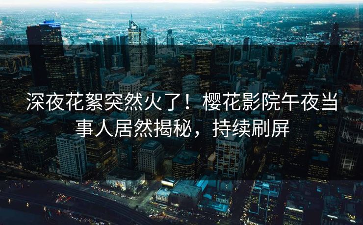 深夜花絮突然火了!樱花影院午夜当事人居然揭秘,持续刷屏