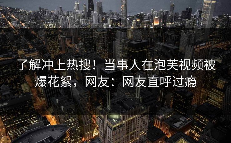 了解冲上热搜!当事人在泡芙视频被爆花絮,网友:网友直呼过瘾