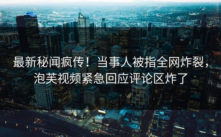 最新秘闻疯传!当事人被指全网炸裂,泡芙视频紧急回应评论区炸了