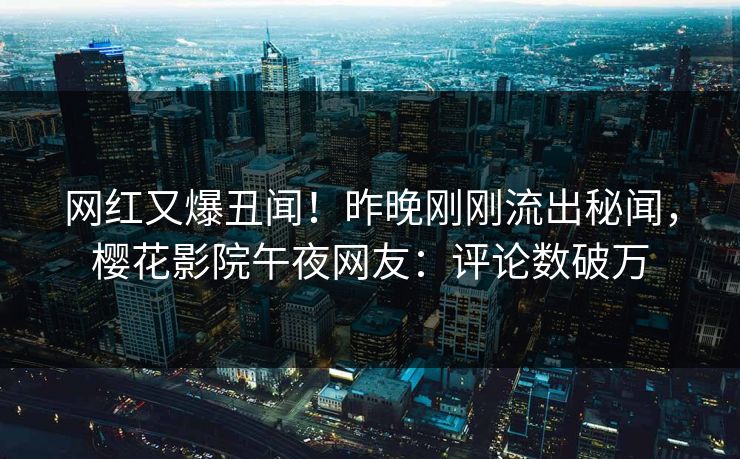 网红又爆丑闻!昨晚刚刚流出秘闻,樱花影院午夜网友:评论数破万