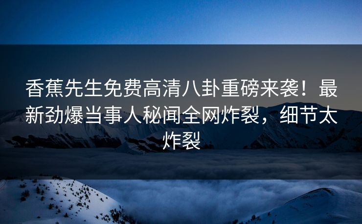 香蕉先生免费高清八卦重磅来袭!最新劲爆当事人秘闻全网炸裂,细节太炸裂
