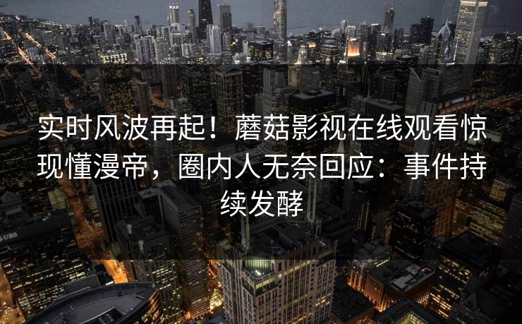 实时风波再起!蘑菇影视在线观看惊现懂漫帝,圈内人无奈回应:事件持续发酵