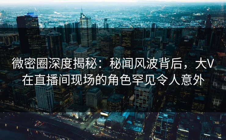 微密圈深度揭秘:秘闻风波背后,大V在直播间现场的角色罕见令人意外