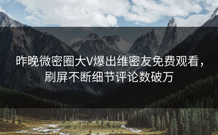 昨晚微密圈大V爆出维密友免费观看,刷屏不断细节评论数破万