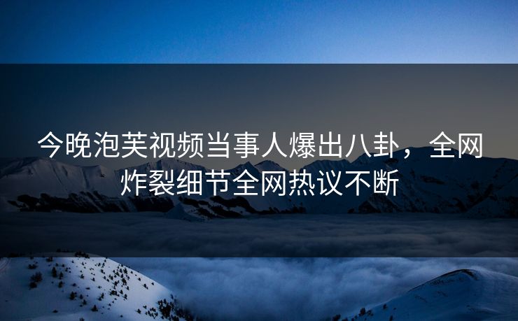 今晚泡芙视频当事人爆出八卦,全网炸裂细节全网热议不断