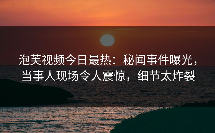 泡芙视频今日最热:秘闻事件曝光,当事人现场令人震惊,细节太炸裂