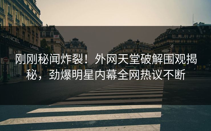 刚刚秘闻炸裂!外网天堂破解围观揭秘,劲爆明星内幕全网热议不断