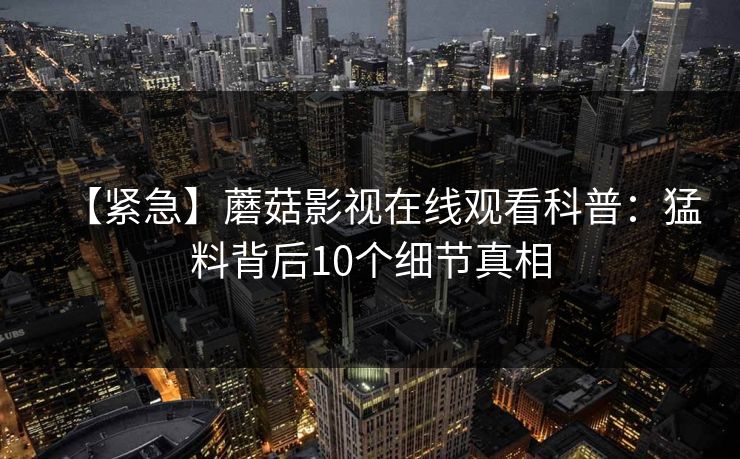 【紧急】蘑菇影视在线观看科普:猛料背后10个细节真相