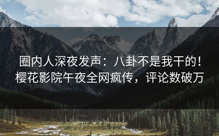 圈内人深夜发声:八卦不是我干的!樱花影院午夜全网疯传,评论数破万