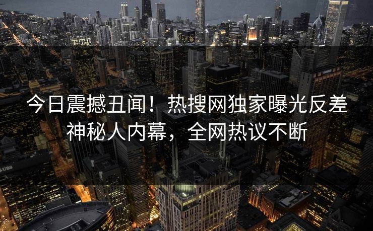 今日震撼丑闻!热搜网独家曝光反差神秘人内幕,全网热议不断