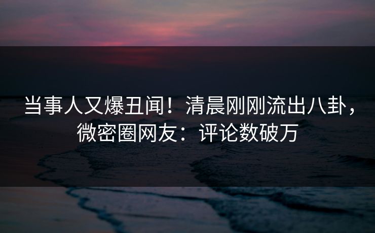当事人又爆丑闻!清晨刚刚流出八卦,微密圈网友:评论数破万