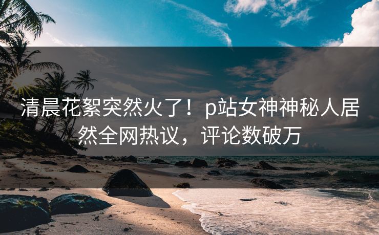 清晨花絮突然火了!p站女神神秘人居然全网热议,评论数破万
