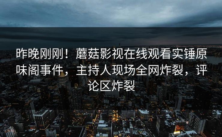 昨晚刚刚!蘑菇影视在线观看实锤原味阁事件,主持人现场全网炸裂,评论区炸裂