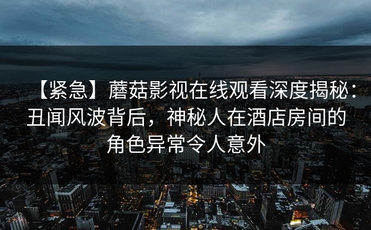 【紧急】蘑菇影视在线观看深度揭秘:丑闻风波背后,神秘人在酒店房间的角色异常令人意外