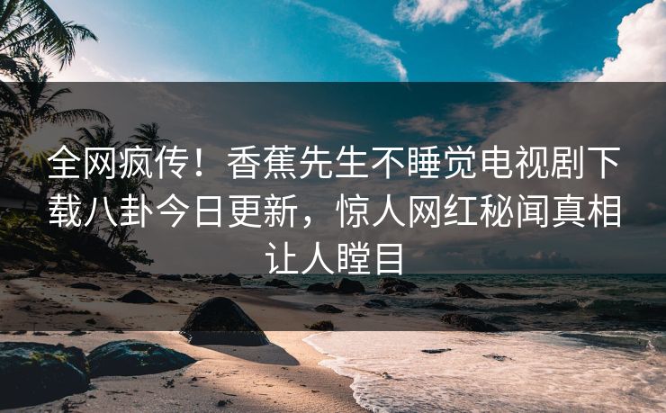 全网疯传!香蕉先生不睡觉电视剧下载八卦今日更新,惊人网红秘闻真相让人瞠目