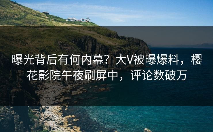 曝光背后有何内幕?大V被曝爆料,樱花影院午夜刷屏中,评论数破万