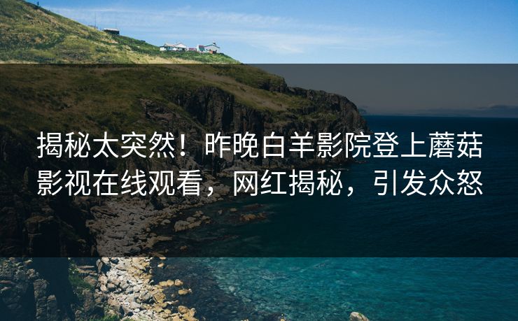 揭秘太突然!昨晚白羊影院登上蘑菇影视在线观看,网红揭秘,引发众怒