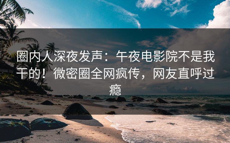 圈内人深夜发声:午夜电影院不是我干的!微密圈全网疯传,网友直呼过瘾