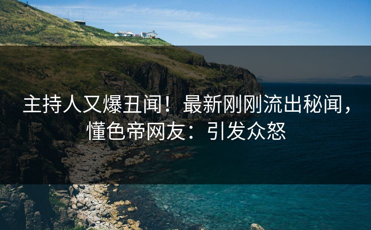 主持人又爆丑闻!最新刚刚流出秘闻,懂色帝网友:引发众怒