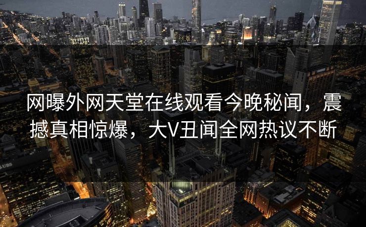 网曝外网天堂在线观看今晚秘闻,震撼真相惊爆,大V丑闻全网热议不断