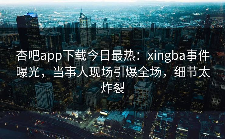 杏吧app下载今日最热:xingba事件曝光,当事人现场引爆全场,细节太炸裂