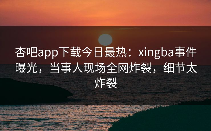 杏吧app下载今日最热:xingba事件曝光,当事人现场全网炸裂,细节太炸裂