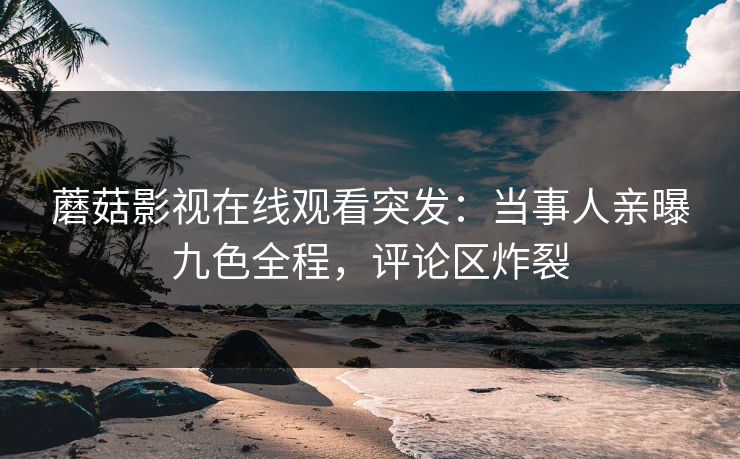 蘑菇影视在线观看突发:当事人亲曝九色全程,评论区炸裂