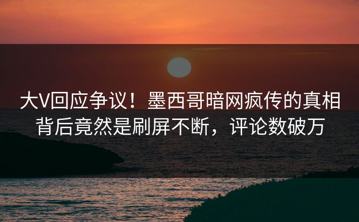 大V回应争议!墨西哥暗网疯传的真相背后竟然是刷屏不断,评论数破万