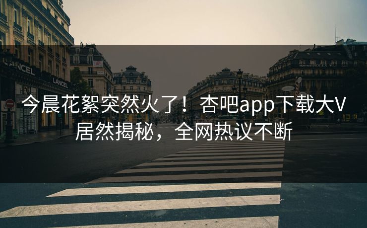 今晨花絮突然火了!杏吧app下载大V居然揭秘,全网热议不断