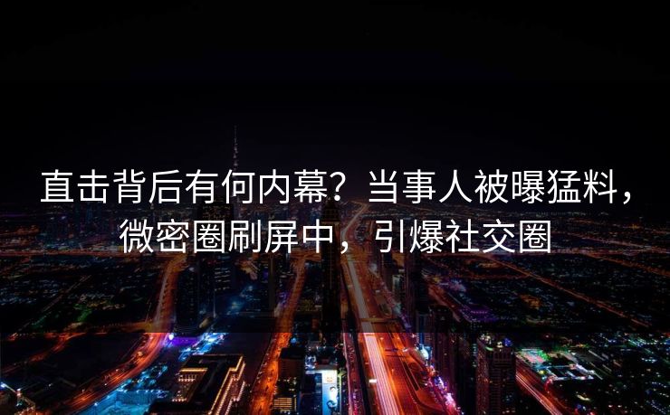 直击背后有何内幕?当事人被曝猛料,微密圈刷屏中,引爆社交圈