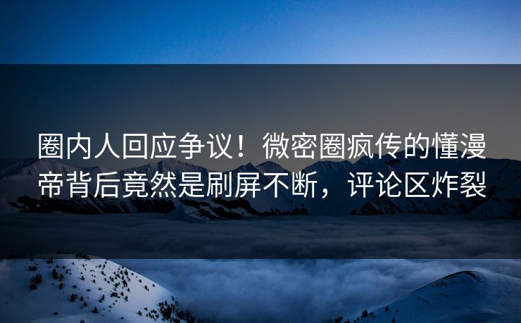圈内人回应争议!微密圈疯传的懂漫帝背后竟然是刷屏不断,评论区炸裂