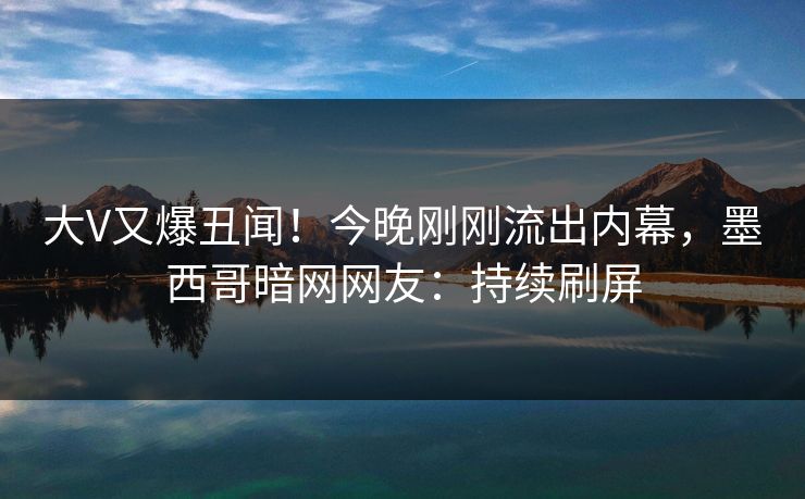 大V又爆丑闻!今晚刚刚流出内幕,墨西哥暗网网友:持续刷屏